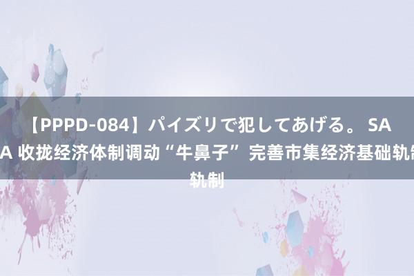 【PPPD-084】パイズリで犯してあげる。 SARA 收拢经济体制调动“牛鼻子” 完善市集经济基础轨制