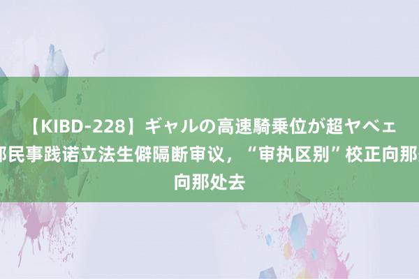 【KIBD-228】ギャルの高速騎乗位が超ヤベェ 首部民事践诺立法生僻隔断审议，“审执区别”校正向那处去