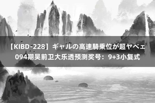 【KIBD-228】ギャルの高速騎乗位が超ヤベェ 094期吴前卫大乐透预测奖号：9+3小复式