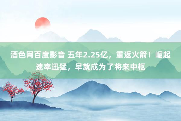 酒色网百度影音 五年2.25亿，重返火箭！崛起速率迅猛，早就成为了将来中枢