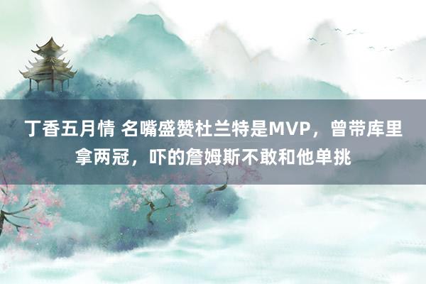 丁香五月情 名嘴盛赞杜兰特是MVP，曾带库里拿两冠，吓的詹姆斯不敢和他单挑