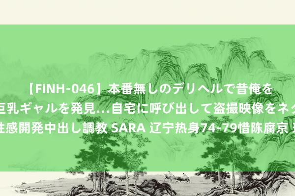 【FINH-046】本番無しのデリヘルで昔俺をバカにしていた同級生の巨乳ギャルを発見…自宅に呼び出して盗撮映像をネタに本番を強要し性感開発中出し調教 SARA 辽宁热身74-79惜陈腐京 球员评价：4东谈主满分，2东谈主合格，2东谈主崩盘