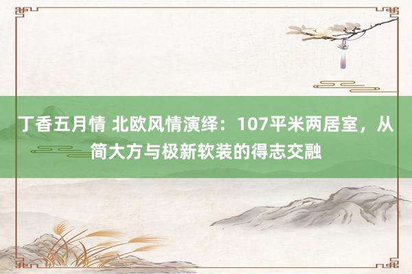 丁香五月情 北欧风情演绎：107平米两居室，从简大方与极新软装的得志交融