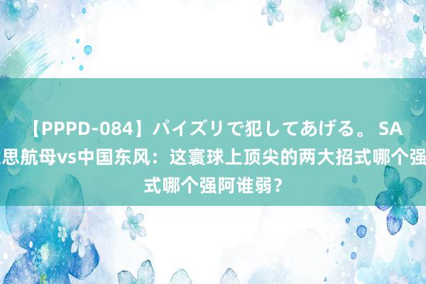 【PPPD-084】パイズリで犯してあげる。 SARA 好意思航母vs中国东风：这寰球上顶尖的两大招式哪个强阿谁弱？