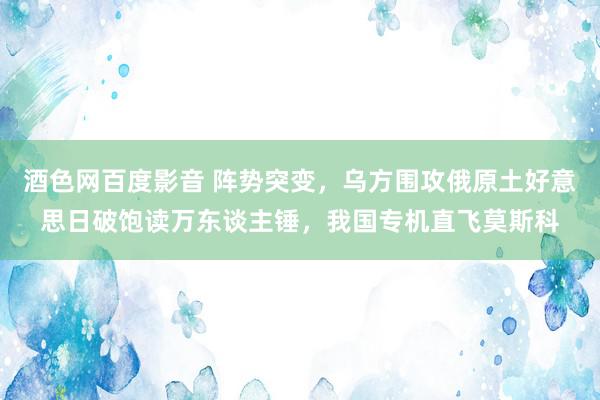 酒色网百度影音 阵势突变，乌方围攻俄原土好意思日破饱读万东谈主锤，我国专机直飞莫斯科