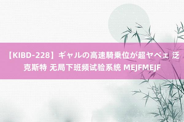 【KIBD-228】ギャルの高速騎乗位が超ヤベェ 泛克斯特 无局下班频试验系统 MEJFMEJF