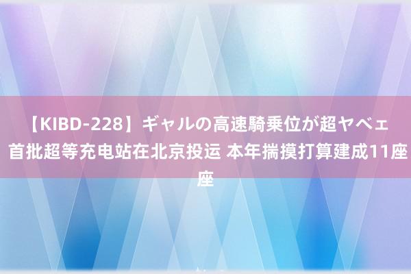 【KIBD-228】ギャルの高速騎乗位が超ヤベェ 首批超等充电站在北京投运 本年揣摸打算建成11座