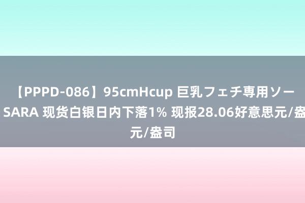 【PPPD-086】95cmHcup 巨乳フェチ専用ソープ SARA 现货白银日内下落1% 现报28.06好意思元/盎司