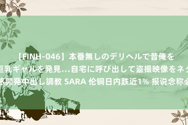 【FINH-046】本番無しのデリヘルで昔俺をバカにしていた同級生の巨乳ギャルを発見…自宅に呼び出して盗撮映像をネタに本番を強要し性感開発中出し調教 SARA 伦铜日内跌近1% 报说念称必和必拓与智利工会斥地东说念主竣事初步合同