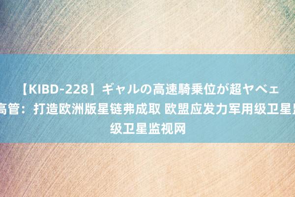 【KIBD-228】ギャルの高速騎乗位が超ヤベェ 行业高管：打造欧洲版星链弗成取 欧盟应发力军用级卫星监视网