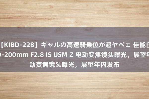 【KIBD-228】ギャルの高速騎乗位が超ヤベェ 佳能白色 RF70-200mm F2.8 IS USM Z 电动变焦镜头曝光，展望年内发布