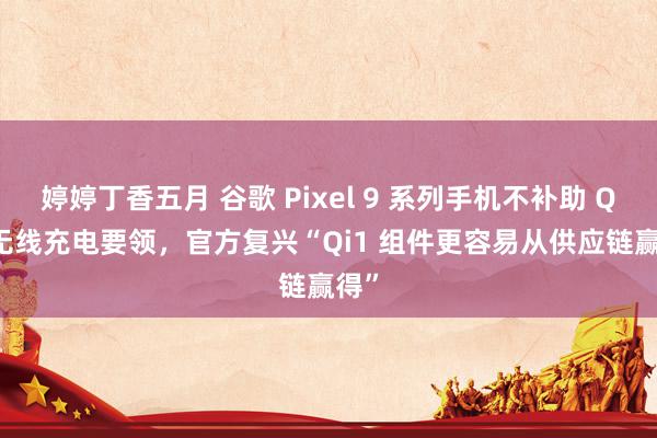 婷婷丁香五月 谷歌 Pixel 9 系列手机不补助 Qi2 无线充电要领，官方复兴“Qi1 组件更容易从供应链赢得”