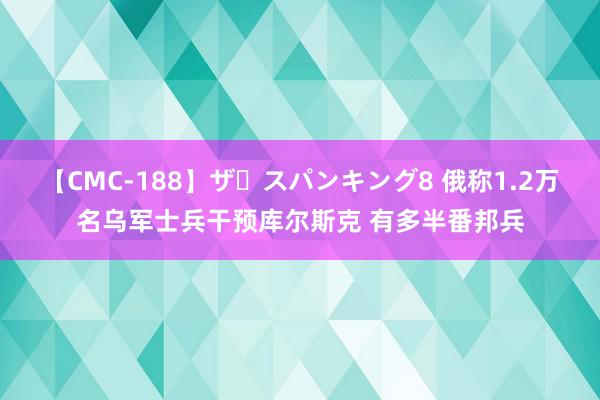 【CMC-188】ザ・スパンキング8 俄称1.2万名乌军士兵干预库尔斯克 有多半番邦兵