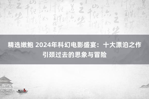 精选嫩鲍 2024年科幻电影盛宴：十大漂泊之作引颈过去的思象与冒险