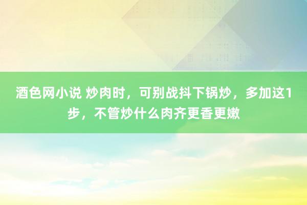 酒色网小说 炒肉时，可别战抖下锅炒，多加这1步，不管炒什么肉齐更香更嫩