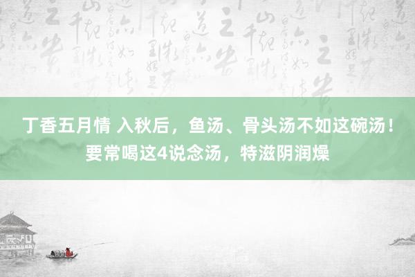 丁香五月情 入秋后，鱼汤、骨头汤不如这碗汤！要常喝这4说念汤，特滋阴润燥