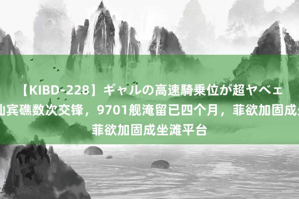 【KIBD-228】ギャルの高速騎乗位が超ヤベェ 中菲在仙宾礁数次交锋，9701舰淹留已四个月，菲欲加固成坐滩平台