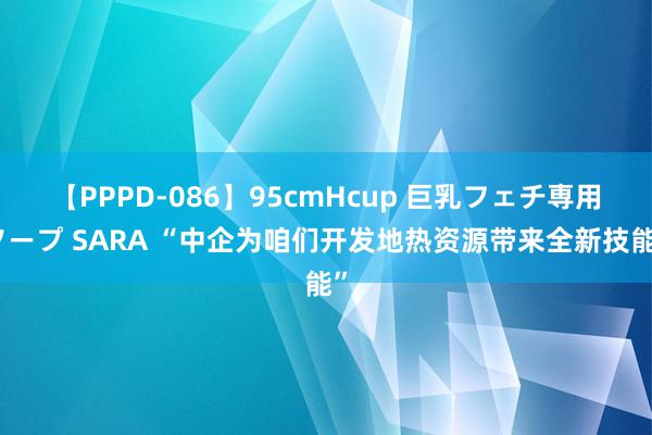 【PPPD-086】95cmHcup 巨乳フェチ専用ソープ SARA “中企为咱们开发地热资源带来全新技能”