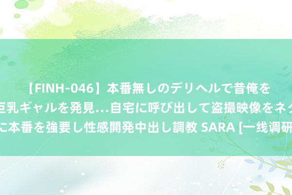 【FINH-046】本番無しのデリヘルで昔俺をバカにしていた同級生の巨乳ギャルを発見…自宅に呼び出して盗撮映像をネタに本番を強要し性感開発中出し調教 SARA [一线调研]藏在育秧工场里的丰充密码