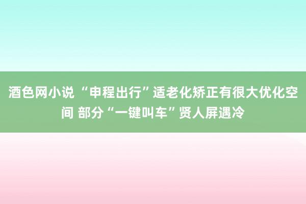 酒色网小说 “申程出行”适老化矫正有很大优化空间 部分“一键叫车”贤人屏遇冷