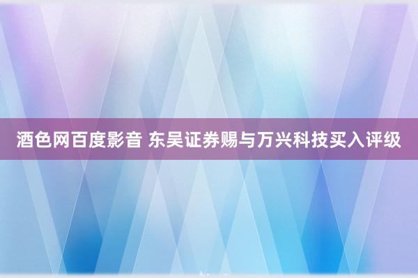 酒色网百度影音 东吴证券赐与万兴科技买入评级