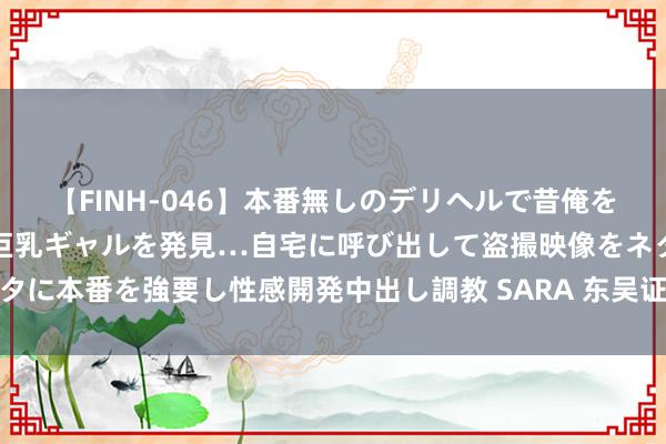 【FINH-046】本番無しのデリヘルで昔俺をバカにしていた同級生の巨乳ギャルを発見…自宅に呼び出して盗撮映像をネタに本番を強要し性感開発中出し調教 SARA 东吴证券给以伟星股份买入评级