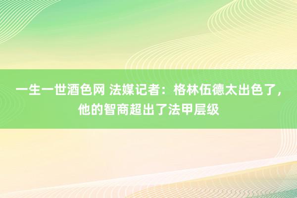 一生一世酒色网 法媒记者：格林伍德太出色了，他的智商超出了法甲层级