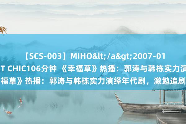 【SCS-003】MIHO</a>2007-01-10h.m.p&$SWEET CHIC106分钟 《幸福草》热播：郭涛与韩栋实力演绎年代剧，激勉追剧高潮