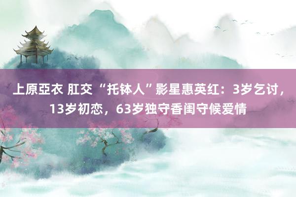 上原亞衣 肛交 “托钵人”影星惠英红：3岁乞讨，13岁初恋，63岁独守香闺守候爱情