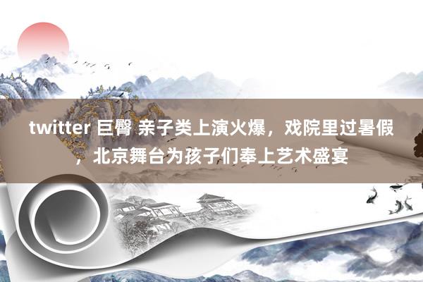 twitter 巨臀 亲子类上演火爆，戏院里过暑假，北京舞台为孩子们奉上艺术盛宴