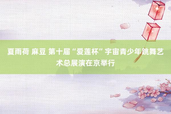 夏雨荷 麻豆 第十届“爱莲杯”宇宙青少年跳舞艺术总展演在京举行