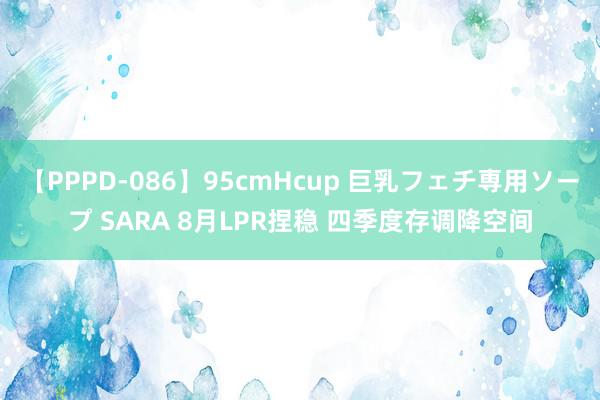 【PPPD-086】95cmHcup 巨乳フェチ専用ソープ SARA 8月LPR捏稳 四季度存调降空间