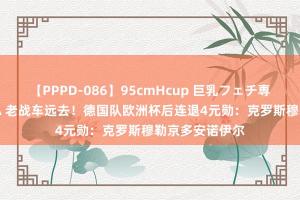 【PPPD-086】95cmHcup 巨乳フェチ専用ソープ SARA 老战车远去！德国队欧洲杯后连退4元勋：克罗斯穆勒京多安诺伊尔