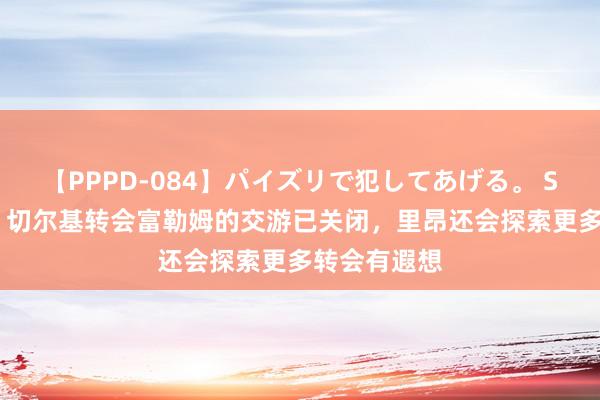 【PPPD-084】パイズリで犯してあげる。 SARA 记者：切尔基转会富勒姆的交游已关闭，里昂还会探索更多转会有遐想