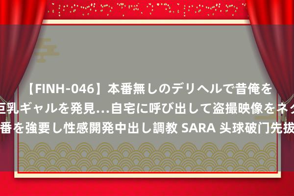 【FINH-046】本番無しのデリヘルで昔俺をバカにしていた同級生の巨乳ギャルを発見…自宅に呼び出して盗撮映像をネタに本番を強要し性感開発中出し調教 SARA 头球破门先拔头筹，赛后毕津浩当选本场最好