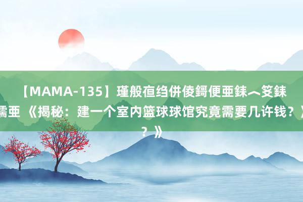 【MAMA-135】瑾般亱绉併倰鎶便亜銇︿笅銇曘亜 《揭秘：建一个室内篮球球馆究竟需要几许钱？》