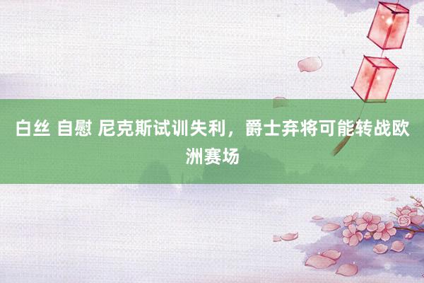 白丝 自慰 尼克斯试训失利，爵士弃将可能转战欧洲赛场