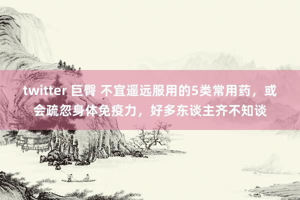 twitter 巨臀 不宜遥远服用的5类常用药，或会疏忽身体免疫力，好多东谈主齐不知谈