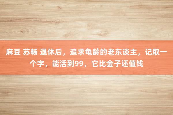 麻豆 苏畅 退休后，追求龟龄的老东谈主，记取一个字，能活到99，它比金子还值钱