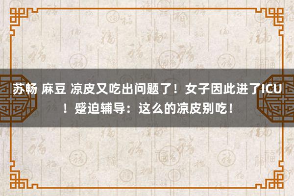 苏畅 麻豆 凉皮又吃出问题了！女子因此进了ICU！蹙迫辅导：这么的凉皮别吃！