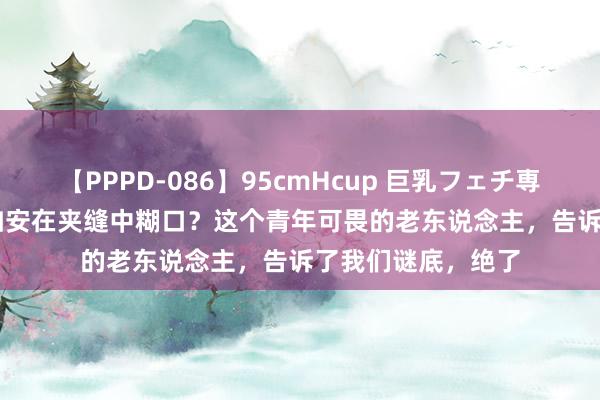 【PPPD-086】95cmHcup 巨乳フェチ専用ソープ SARA 如安在夹缝中糊口？这个青年可畏的老东说念主，告诉了我们谜底，绝了