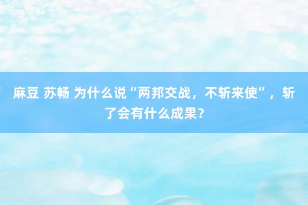 麻豆 苏畅 为什么说“两邦交战，不斩来使”，斩了会有什么成果？