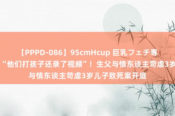 【PPPD-086】95cmHcup 巨乳フェチ専用ソープ SARA “他们打孩子还录了视频”！生父与情东谈主苛虐3岁儿子致死案开庭