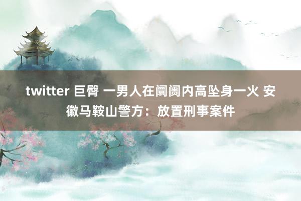 twitter 巨臀 一男人在阛阓内高坠身一火 安徽马鞍山警方：放置刑事案件