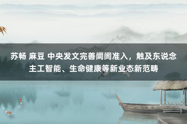 苏畅 麻豆 中央发文完善阛阓准入，触及东说念主工智能、生命健康等新业态新范畴