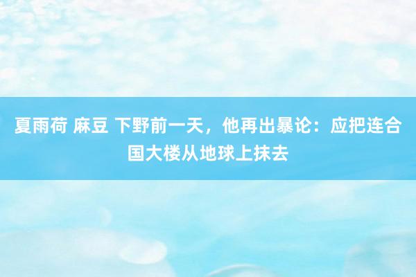 夏雨荷 麻豆 下野前一天，他再出暴论：应把连合国大楼从地球上抹去