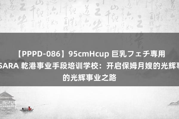 【PPPD-086】95cmHcup 巨乳フェチ専用ソープ SARA 乾港事业手段培训学校：开启保姆月嫂的光辉事业之路