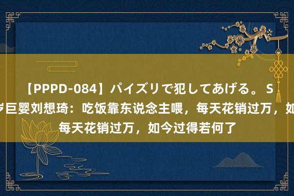 【PPPD-084】パイズリで犯してあげる。 SARA 回归16岁巨婴刘想琦：吃饭靠东说念主喂，每天花销过万，如今过得若何了