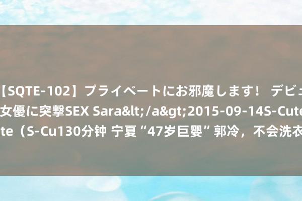 【SQTE-102】プライベートにお邪魔します！ デビューしたてのAV女優に突撃SEX Sara</a>2015-09-14S-Cute&$S-Cute（S-Cu130分钟 宁夏“47岁巨婴”郭冷，不会洗衣作念饭只会跳舞，年薪百万依旧独身