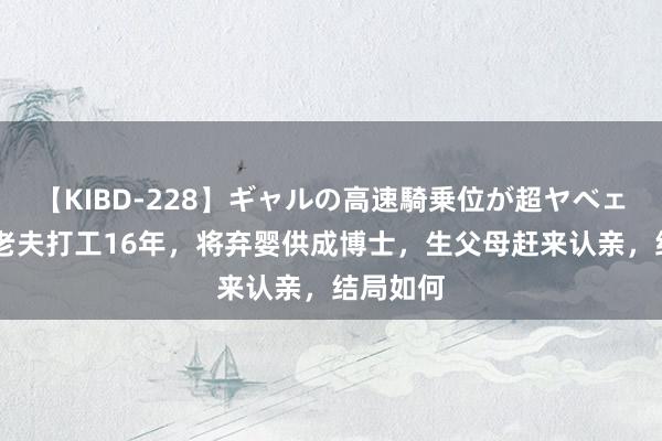 【KIBD-228】ギャルの高速騎乗位が超ヤベェ 案例：老夫打工16年，将弃婴供成博士，生父母赶来认亲，结局如何